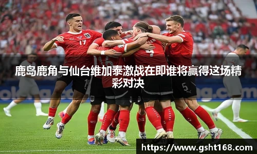 鹿岛鹿角与仙台维加泰激战在即谁将赢得这场精彩对决